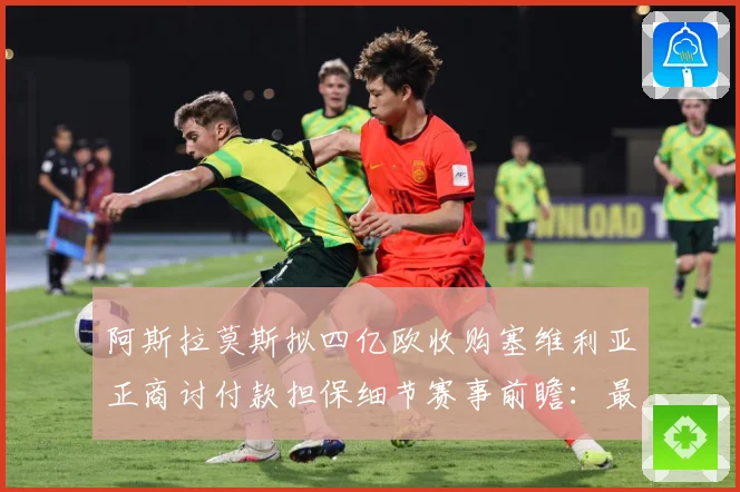 阿斯拉莫斯拟四亿欧收购塞维利亚正商讨付款担保细节赛事前瞻：最新赛事动态与深度分析