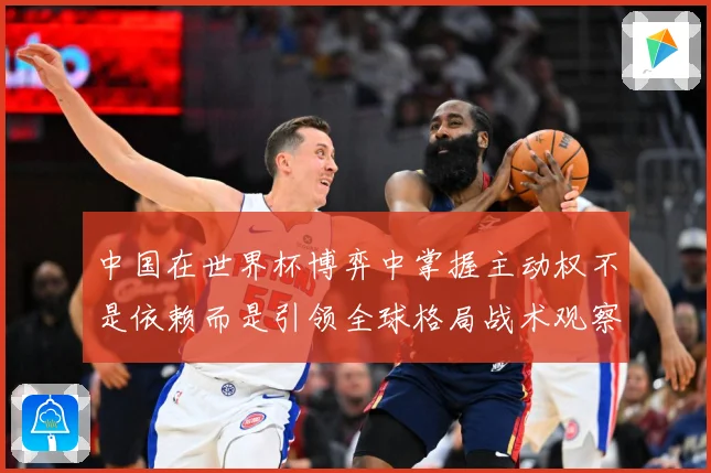 中国在世界杯博弈中掌握主动权不是依赖而是引领全球格局战术观察：最新赛事动态与深度分析