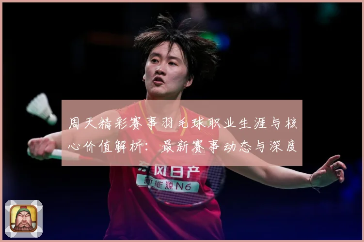 周天精彩赛事羽毛球职业生涯与核心价值解析：最新赛事动态与深度分析