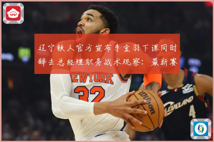 辽宁铁人官方宣布李金羽下课同时辞去总经理职务战术观察：最新赛事动态与深度分析