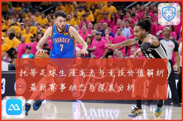 托蒂足球生涯高光与竞技价值解析：最新赛事动态与深度分析
