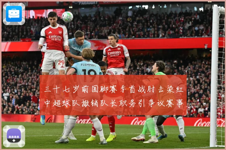 三十七岁前国脚赛季首战肘击染红中超球队撤销队长职务引争议赛事前瞻：最新赛事动态与深度分析