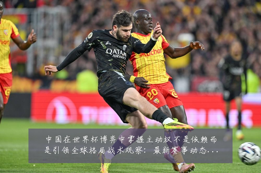 中国在世界杯博弈中掌握主动权不是依赖而是引领全球格局战术观察：最新赛事动态与深度分析