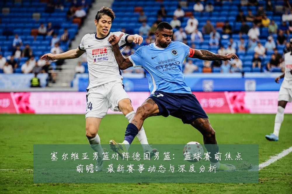 塞尔维亚男篮对阵德国男篮:篮球赛前焦点前瞻:最新赛事动态与深度分析
