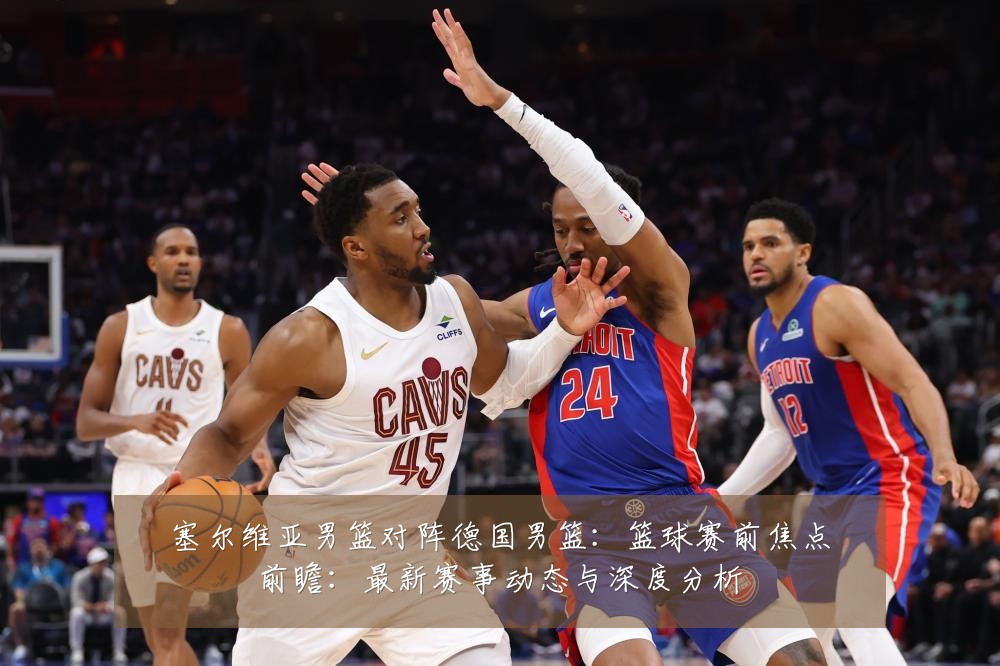 塞尔维亚男篮对阵德国男篮:篮球赛前焦点前瞻:最新赛事动态与深度分析